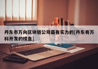 丹东市万向区块链公司最有实力的[丹东有万科开发的楼盘]